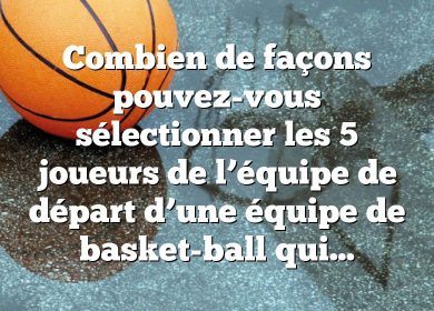 Combien de façons pouvez-vous sélectionner les 5 joueurs de l’équipe de départ d’une équipe de basket-ball qui compte 12 joueurs ?